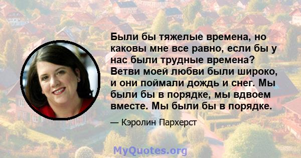 Были бы тяжелые времена, но каковы мне все равно, если бы у нас были трудные времена? Ветви моей любви были широко, и они поймали дождь и снег. Мы были бы в порядке, мы вдвоем вместе. Мы были бы в порядке.