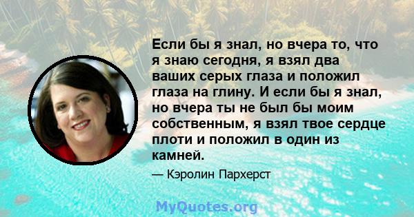 Если бы я знал, но вчера то, что я знаю сегодня, я взял два ваших серых глаза и положил глаза на глину. И если бы я знал, но вчера ты не был бы моим собственным, я взял твое сердце плоти и положил в один из камней.