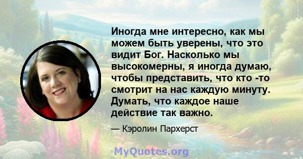 Иногда мне интересно, как мы можем быть уверены, что это видит Бог. Насколько мы высокомерны, я иногда думаю, чтобы представить, что кто -то смотрит на нас каждую минуту. Думать, что каждое наше действие так важно.