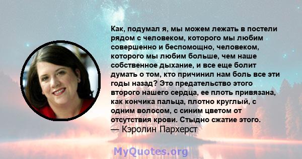 Как, подумал я, мы можем лежать в постели рядом с человеком, которого мы любим совершенно и беспомощно, человеком, которого мы любим больше, чем наше собственное дыхание, и все еще болит думать о том, кто причинил нам