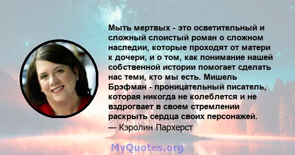 Мыть мертвых - это осветительный и сложный слоистый роман о сложном наследии, которые проходят от матери к дочери, и о том, как понимание нашей собственной истории помогает сделать нас теми, кто мы есть. Мишель Брэфман