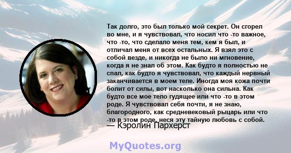 Так долго, это был только мой секрет. Он сгорел во мне, и я чувствовал, что носил что -то важное, что -то, что сделало меня тем, кем я был, и отличал меня от всех остальных. Я взял это с собой везде, и никогда не было