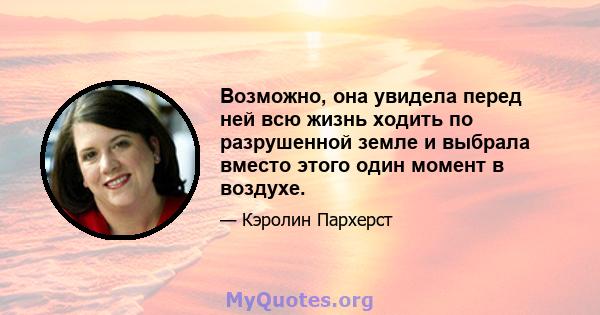 Возможно, она увидела перед ней всю жизнь ходить по разрушенной земле и выбрала вместо этого один момент в воздухе.