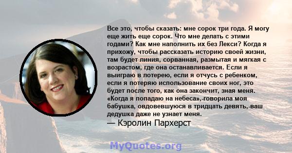 Все это, чтобы сказать: мне сорок три года. Я могу еще жить еще сорок. Что мне делать с этими годами? Как мне наполнить их без Лекси? Когда я прихожу, чтобы рассказать историю своей жизни, там будет линия, сорванная,