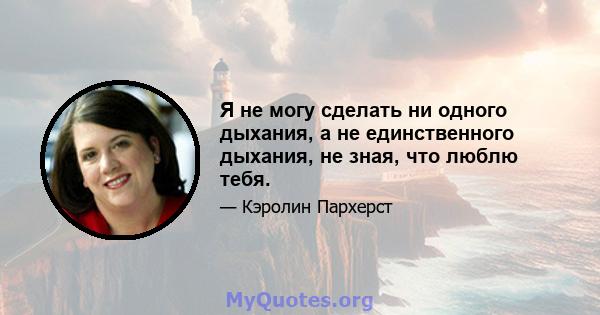 Я не могу сделать ни одного дыхания, а не единственного дыхания, не зная, что люблю тебя.