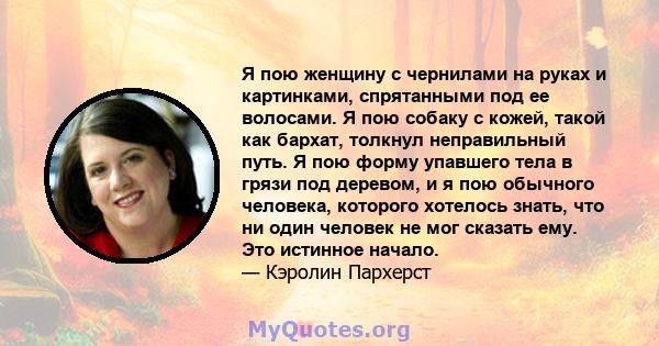 Я пою женщину с чернилами на руках и картинками, спрятанными под ее волосами. Я пою собаку с кожей, такой как бархат, толкнул неправильный путь. Я пою форму упавшего тела в грязи под деревом, и я пою обычного человека,