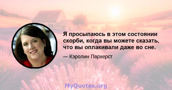 Я просыпаюсь в этом состоянии скорби, когда вы можете сказать, что вы оплакивали даже во сне.