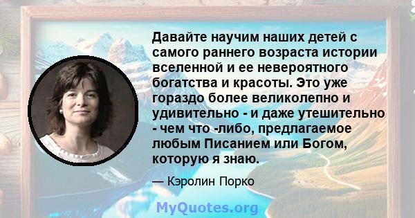 Давайте научим наших детей с самого раннего возраста истории вселенной и ее невероятного богатства и красоты. Это уже гораздо более великолепно и удивительно - и даже утешительно - чем что -либо, предлагаемое любым