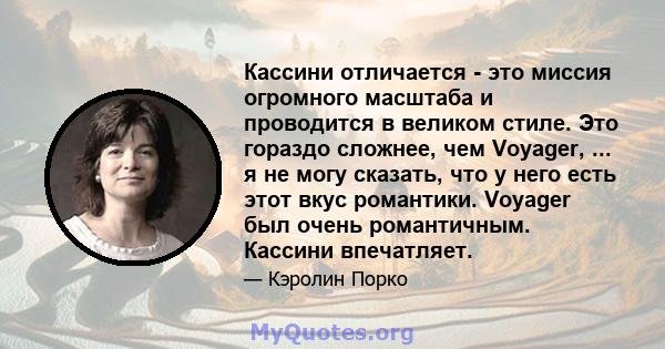 Кассини отличается - это миссия огромного масштаба и проводится в великом стиле. Это гораздо сложнее, чем Voyager, ... я не могу сказать, что у него есть этот вкус романтики. Voyager был очень романтичным. Кассини