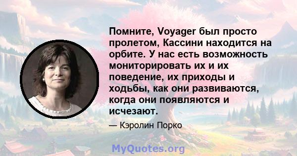 Помните, Voyager был просто пролетом, Кассини находится на орбите. У нас есть возможность мониторировать их и их поведение, их приходы и ходьбы, как они развиваются, когда они появляются и исчезают.