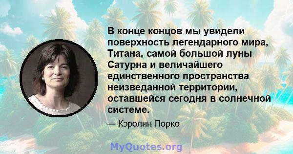 В конце концов мы увидели поверхность легендарного мира, Титана, самой большой луны Сатурна и величайшего единственного пространства неизведанной территории, оставшейся сегодня в солнечной системе.