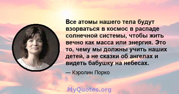 Все атомы нашего тела будут взорваться в космос в распаде солнечной системы, чтобы жить вечно как масса или энергия. Это то, чему мы должны учить наших детей, а не сказки об ангелах и видеть бабушку на небесах.