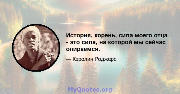 История, корень, сила моего отца - это сила, на которой мы сейчас опираемся.