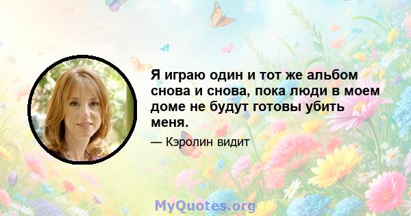 Я играю один и тот же альбом снова и снова, пока люди в моем доме не будут готовы убить меня.