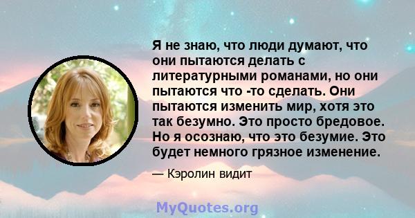 Я не знаю, что люди думают, что они пытаются делать с литературными романами, но они пытаются что -то сделать. Они пытаются изменить мир, хотя это так безумно. Это просто бредовое. Но я осознаю, что это безумие. Это