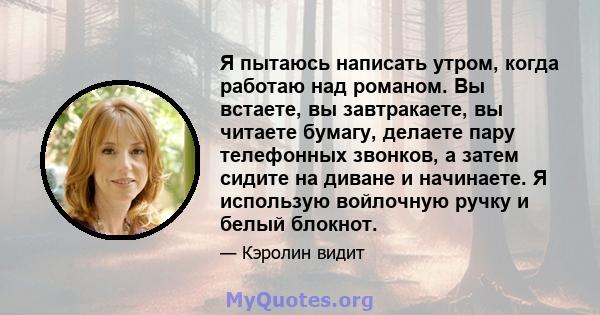 Я пытаюсь написать утром, когда работаю над романом. Вы встаете, вы завтракаете, вы читаете бумагу, делаете пару телефонных звонков, а затем сидите на диване и начинаете. Я использую войлочную ручку и белый блокнот.