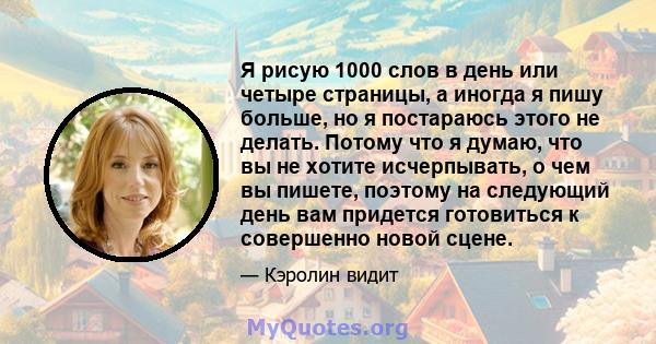 Я рисую 1000 слов в день или четыре страницы, а иногда я пишу больше, но я постараюсь этого не делать. Потому что я думаю, что вы не хотите исчерпывать, о чем вы пишете, поэтому на следующий день вам придется готовиться 