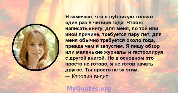 Я замечаю, что я публикую только один раз в четыре года. Чтобы написать книгу, для меня, по той или иной причине, требуется пару лет, для меня обычно требуется около года, прежде чем я запустим. Я пишу обзор или