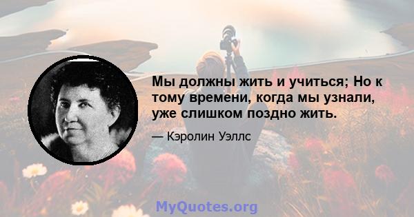 Мы должны жить и учиться; Но к тому времени, когда мы узнали, уже слишком поздно жить.