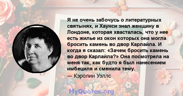 Я не очень забочусь о литературных святынях, и Хаунси знал женщину в Лондоне, которая хвасталась, что у нее есть жилье из окон которых она могла бросить камень во двор Карлайла. И когда я сказал: «Зачем бросить камень