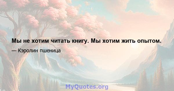 Мы не хотим читать книгу. Мы хотим жить опытом.