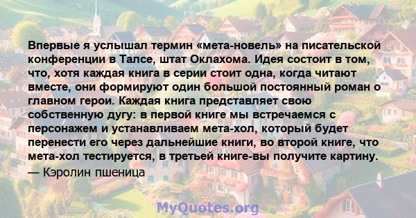 Впервые я услышал термин «мета-новель» на писательской конференции в Талсе, штат Оклахома. Идея состоит в том, что, хотя каждая книга в серии стоит одна, когда читают вместе, они формируют один большой постоянный роман