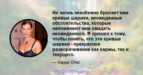 Но жизнь неизбежно бросает нам кривые шарики, неожиданные обстоятельства, которые напоминают нам ожидать неожиданного. Я пришел к тому, чтобы понять, что эти кривые шарики - прекрасное разворачивание как кармы, так и