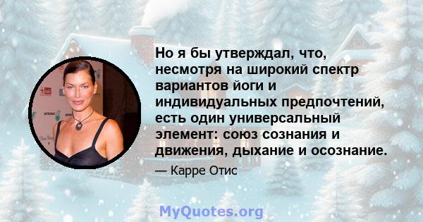 Но я бы утверждал, что, несмотря на широкий спектр вариантов йоги и индивидуальных предпочтений, есть один универсальный элемент: союз сознания и движения, дыхание и осознание.