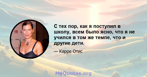 С тех пор, как я поступил в школу, всем было ясно, что я не учился в том же темпе, что и другие дети.