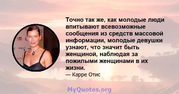 Точно так же, как молодые люди впитывают всевозможные сообщения из средств массовой информации, молодые девушки узнают, что значит быть женщиной, наблюдая за пожилыми женщинами в их жизни.