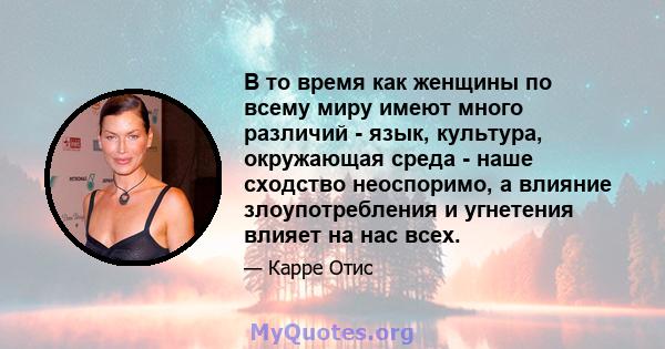 В то время как женщины по всему миру имеют много различий - язык, культура, окружающая среда - наше сходство неоспоримо, а влияние злоупотребления и угнетения влияет на нас всех.