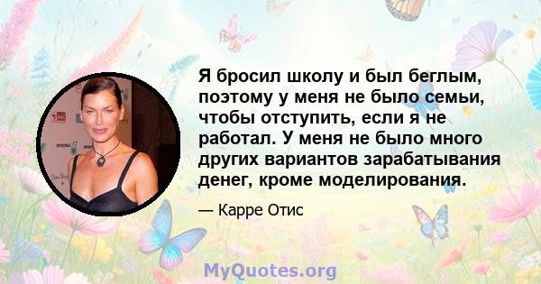 Я бросил школу и был беглым, поэтому у меня не было семьи, чтобы отступить, если я не работал. У меня не было много других вариантов зарабатывания денег, кроме моделирования.