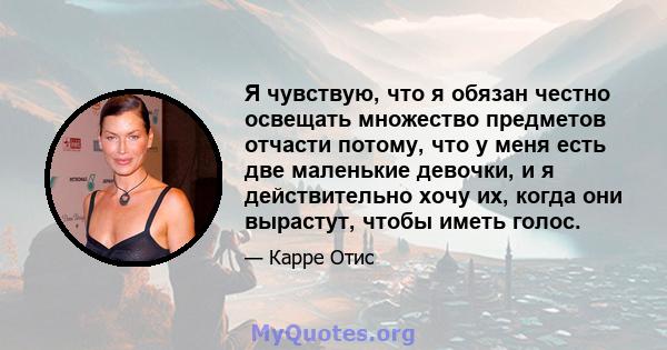 Я чувствую, что я обязан честно освещать множество предметов отчасти потому, что у меня есть две маленькие девочки, и я действительно хочу их, когда они вырастут, чтобы иметь голос.