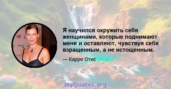 Я научился окружить себя женщинами, которые поднимают меня и оставляют, чувствуя себя взращенным, а не истощенным.