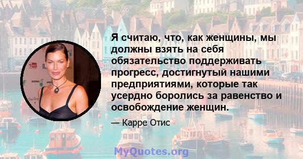 Я считаю, что, как женщины, мы должны взять на себя обязательство поддерживать прогресс, достигнутый нашими предприятиями, которые так усердно боролись за равенство и освобождение женщин.