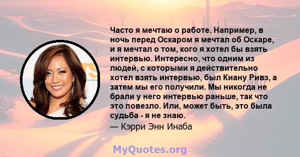 Часто я мечтаю о работе. Например, в ночь перед Оскаром я мечтал об Оскаре, и я мечтал о том, кого я хотел бы взять интервью. Интересно, что одним из людей, с которыми я действительно хотел взять интервью, был Киану