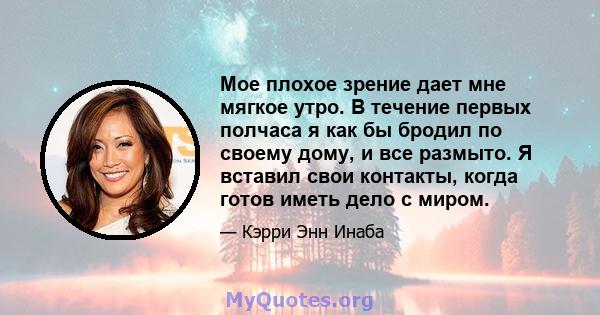 Мое плохое зрение дает мне мягкое утро. В течение первых полчаса я как бы бродил по своему дому, и все размыто. Я вставил свои контакты, когда готов иметь дело с миром.