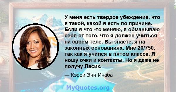 У меня есть твердое убеждение, что я такой, какой я есть по причине. Если я что -то меняю, я обманываю себя от того, что я должен учиться на своем теле. Вы знаете, я на законных основаниях. Мне 20/750, так как я учился