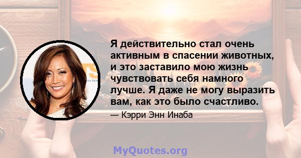 Я действительно стал очень активным в спасении животных, и это заставило мою жизнь чувствовать себя намного лучше. Я даже не могу выразить вам, как это было счастливо.