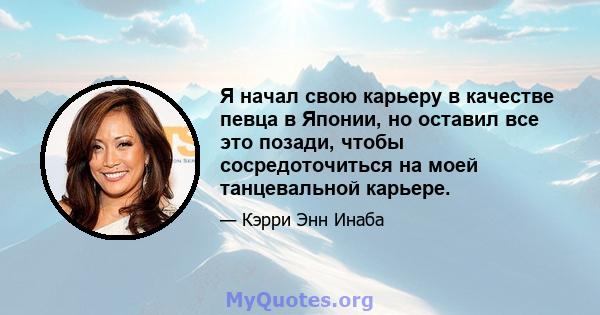 Я начал свою карьеру в качестве певца в Японии, но оставил все это позади, чтобы сосредоточиться на моей танцевальной карьере.