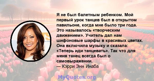 Я не был балетным ребенком. Мой первый урок танцев был в открытом павильоне, когда мне было три года. Это называлось «творческим движением». Учитель дал нам шифоновые шарфы в красивых цветах. Она включила музыку и