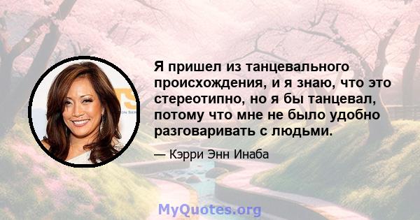 Я пришел из танцевального происхождения, и я знаю, что это стереотипно, но я бы танцевал, потому что мне не было удобно разговаривать с людьми.