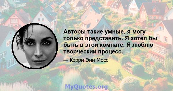 Авторы такие умные, я могу только представить. Я хотел бы быть в этой комнате. Я люблю творческий процесс.