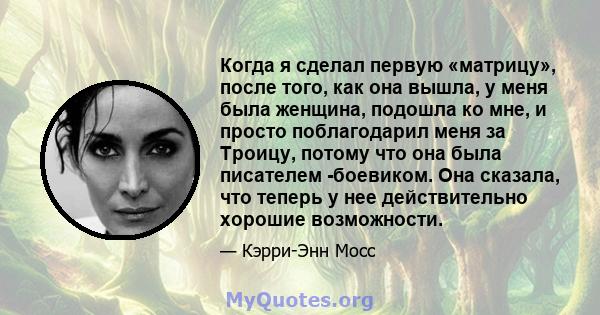 Когда я сделал первую «матрицу», после того, как она вышла, у меня была женщина, подошла ко мне, и просто поблагодарил меня за Троицу, потому что она была писателем -боевиком. Она сказала, что теперь у нее действительно 