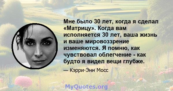 Мне было 30 лет, когда я сделал «Матрицу». Когда вам исполняется 30 лет, ваша жизнь и ваше мировоззрение изменяются. Я помню, как чувствовал облегчение - как будто я видел вещи глубже.