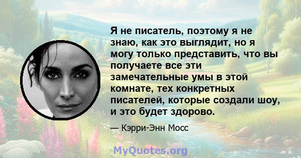 Я не писатель, поэтому я не знаю, как это выглядит, но я могу только представить, что вы получаете все эти замечательные умы в этой комнате, тех конкретных писателей, которые создали шоу, и это будет здорово.