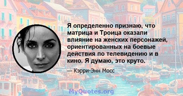 Я определенно признаю, что матрица и Троица оказали влияние на женских персонажей, ориентированных на боевые действия по телевидению и в кино. Я думаю, это круто.