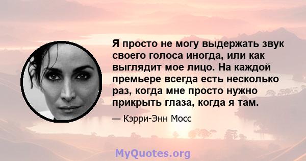 Я просто не могу выдержать звук своего голоса иногда, или как выглядит мое лицо. На каждой премьере всегда есть несколько раз, когда мне просто нужно прикрыть глаза, когда я там.