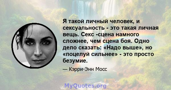 Я такой личный человек, и сексуальность - это такая личная вещь. Секс -сцена намного сложнее, чем сцена боя. Одно дело сказать: «Надо выше», но «поцелуй сильнее» - это просто безумие.