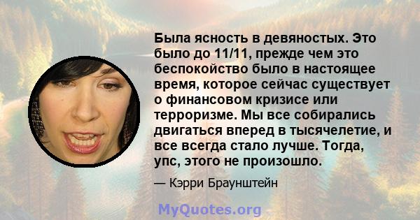 Была ясность в девяностых. Это было до 11/11, прежде чем это беспокойство было в настоящее время, которое сейчас существует о финансовом кризисе или терроризме. Мы все собирались двигаться вперед в тысячелетие, и все